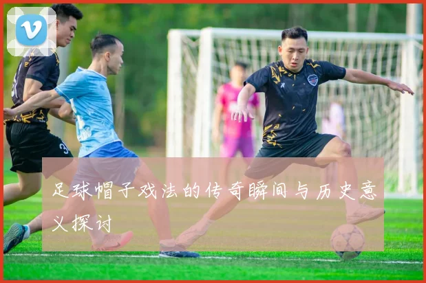 足球帽子戏法的传奇瞬间与历史意义探讨