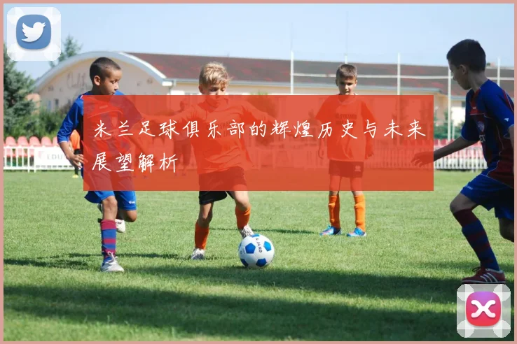 米兰足球俱乐部的辉煌历史与未来展望解析