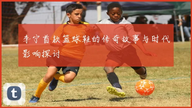 李宁首款篮球鞋的传奇故事与时代影响探讨