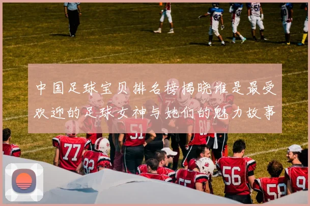 中国足球宝贝排名榜揭晓谁是最受欢迎的足球女神与她们的魅力故事